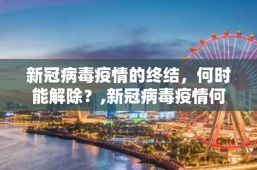 新冠病毒疫情的终结，何时能解除？,新冠病毒疫情何时能解除