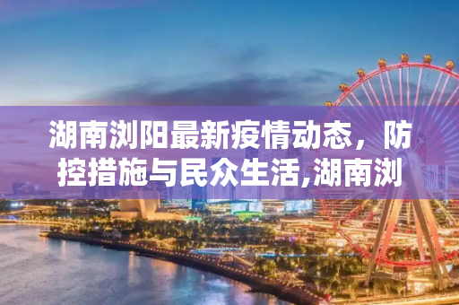 湖南浏阳最新疫情动态，防控措施与民众生活,湖南浏阳最新疫情