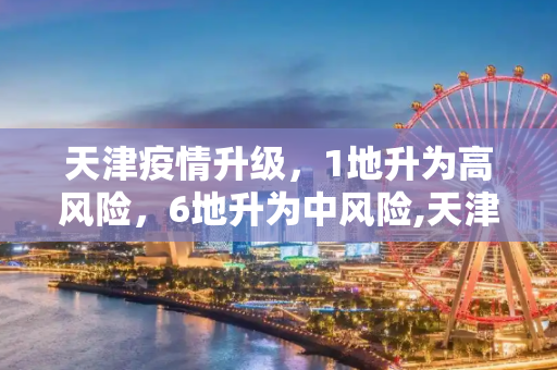 天津疫情升级，1地升为高风险，6地升为中风险,天津1地升为高风险6地升为中风险