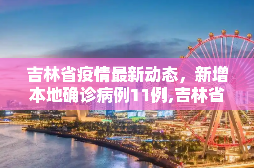 吉林省疫情最新动态，新增本地确诊病例11例,吉林省新增本地确诊病例11例