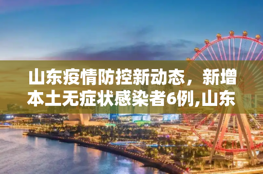 山东疫情防控新动态，新增本土无症状感染者6例,山东新增本土无症状6例