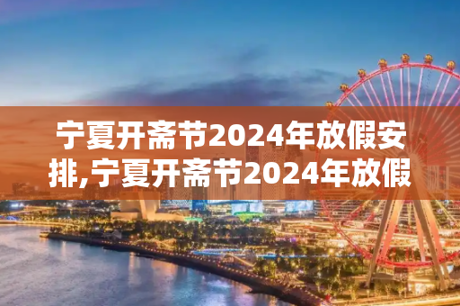 宁夏开斋节2024年放假安排,宁夏开斋节2024年放假几天