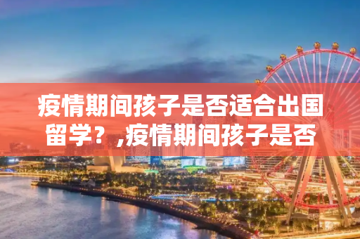 疫情期间孩子是否适合出国留学？,疫情期间孩子是否适合出国留学？