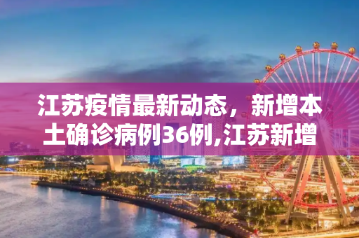 江苏疫情最新动态，新增本土确诊病例36例,江苏新增本土确诊病例36例