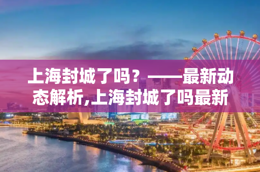 上海封城了吗？——最新动态解析,上海封城了吗最新消息