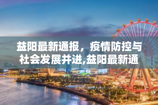益阳最新通报，疫情防控与社会发展并进,益阳最新通报