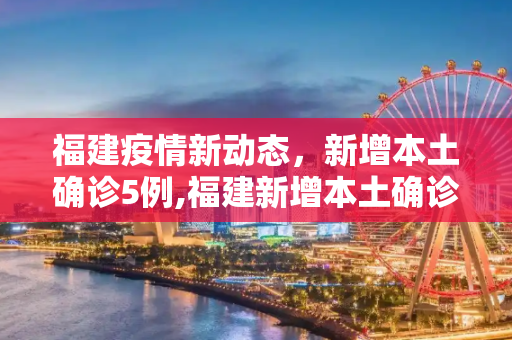 福建疫情新动态，新增本土确诊5例,福建新增本土确诊5例