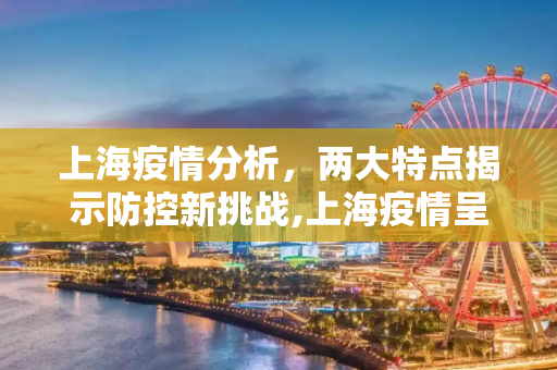 上海疫情分析，两大特点揭示防控新挑战,上海疫情呈两大特点