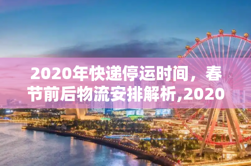 2020年快递停运时间，春节前后物流安排解析,2020快递停运时间