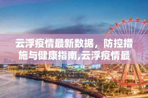 云浮疫情最新数据，防控措施与健康指南,云浮疫情最新数据