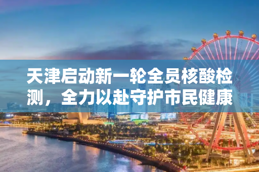 天津启动新一轮全员核酸检测，全力以赴守护市民健康,天津明日开展新一轮全员核检
