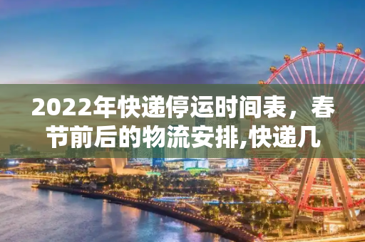 2022年快递停运时间表，春节前后的物流安排,快递几号开始停运2022
