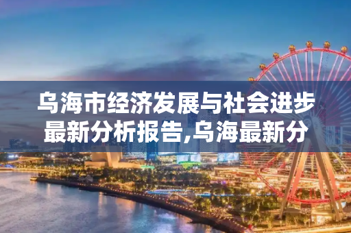 乌海市经济发展与社会进步最新分析报告,乌海最新分析报告