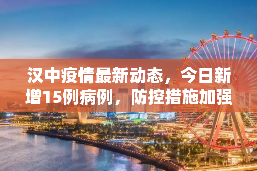 汉中疫情最新动态，今日新增15例病例，防控措施加强,汉中疫情最新消息今天新增了15例