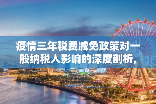 疫情三年税费减免政策对一般纳税人影响的深度剖析,疫情三年税费减免政策对一般纳税人影响的深度剖析