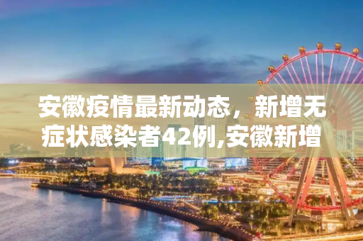 安徽疫情最新动态，新增无症状感染者42例,安徽新增无症状感染者42例