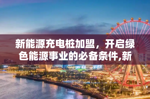 新能源充电桩加盟，开启绿色能源事业的必备条件,新能源充电桩加盟需要什么条件