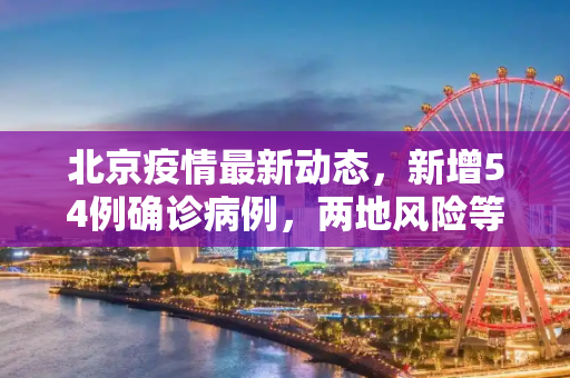 北京疫情最新动态，新增54例确诊病例，两地风险等级升级,北京新增54例2地升高风险