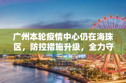 广州本轮疫情中心仍在海珠区，防控措施升级，全力守护市民健康,广州本轮疫情中心仍在海珠区