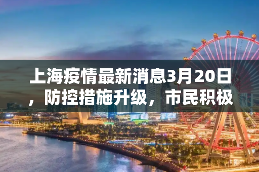 上海疫情最新消息3月20日，防控措施升级，市民积极配合,上海疫情最新消息3月20日