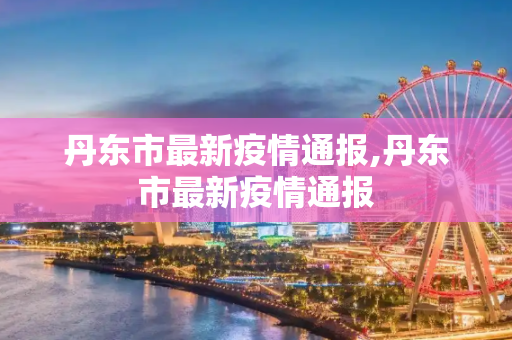 丹东市最新疫情通报,丹东市最新疫情通报