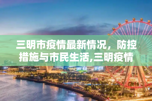 三明市疫情最新情况，防控措施与市民生活,三明疫情最新情况