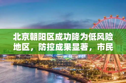 北京朝阳区成功降为低风险地区，防控成果显著，市民生活逐步恢复正常,北京朝阳区降为低风险地区