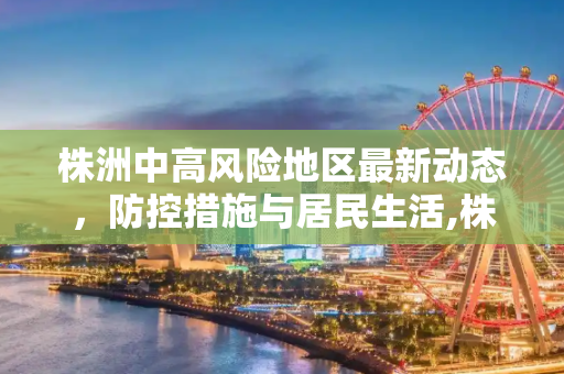 株洲中高风险地区最新动态，防控措施与居民生活,株洲中高风险地区最新