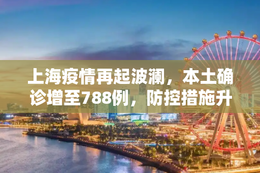 上海疫情再起波澜，本土确诊增至788例，防控措施升级,上海增本土确诊788例