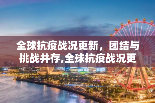 全球抗疫战况更新，团结与挑战并存,全球抗疫战况更新