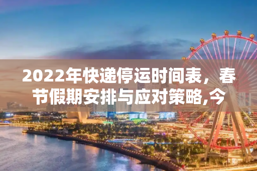 2022年快递停运时间表，春节假期安排与应对策略,今年快递什么时候停运2022