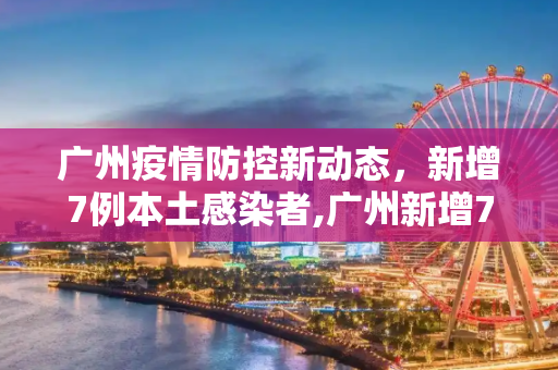 广州疫情防控新动态，新增7例本土感染者,广州新增7例本土感染者