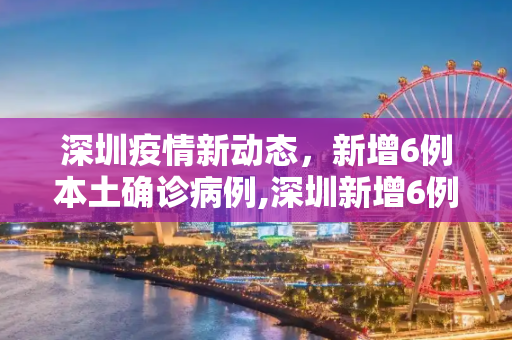 深圳疫情新动态，新增6例本土确诊病例,深圳新增6例本土确诊