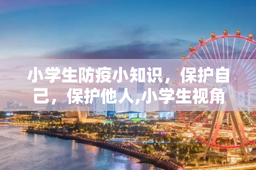 小学生防疫小知识，保护自己，保护他人,小学生视角防疫小知识