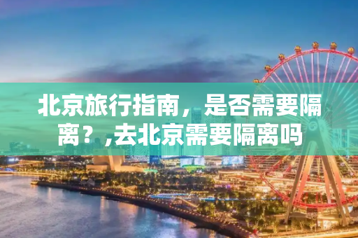 北京旅行指南，是否需要隔离？,去北京需要隔离吗