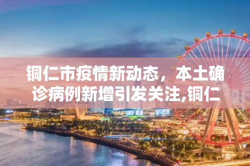 铜仁市疫情新动态，本土确诊病例新增引发关注,铜仁新增本土确诊