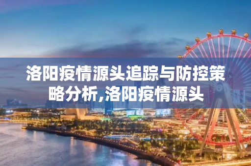 洛阳疫情源头追踪与防控策略分析,洛阳疫情源头