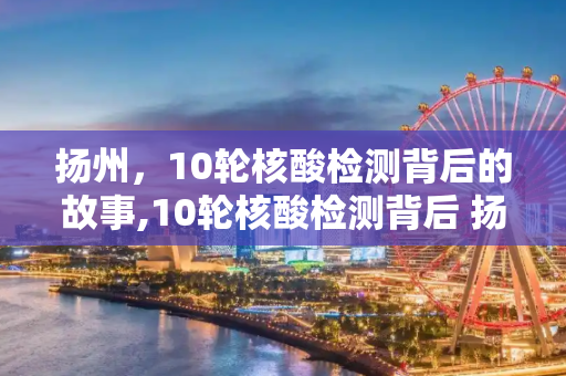 扬州，10轮核酸检测背后的故事,10轮核酸检测背后 扬州发生了啥