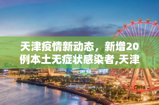 天津疫情新动态，新增20例本土无症状感染者,天津新增20例本土无症状