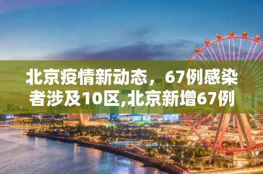 北京疫情新动态，67例感染者涉及10区,北京新增67例感染者分布在10区