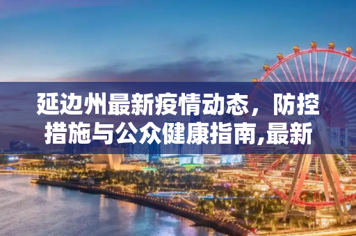 延边州最新疫情动态，防控措施与公众健康指南,最新疫情延边州