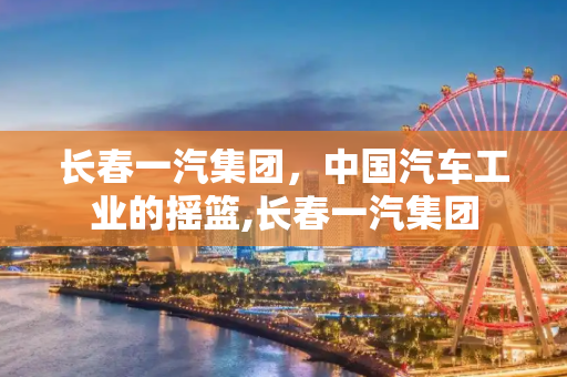 长春一汽集团，中国汽车工业的摇篮,长春一汽集团