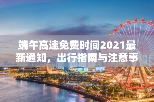 端午高速免费时间2021最新通知，出行指南与注意事项,端午高速免费时间2021最新通知