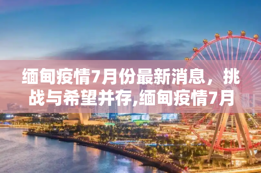 缅甸疫情7月份最新消息，挑战与希望并存,缅甸疫情7月份最新消息