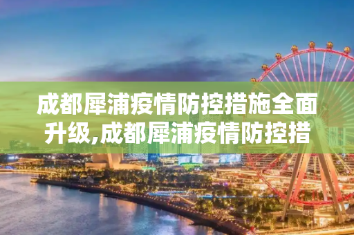 成都犀浦疫情防控措施全面升级,成都犀浦疫情防控措施全面升级