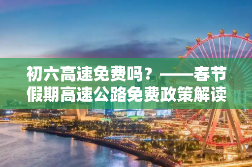 初六高速免费吗？——春节假期高速公路免费政策解读,初六高速免费吗