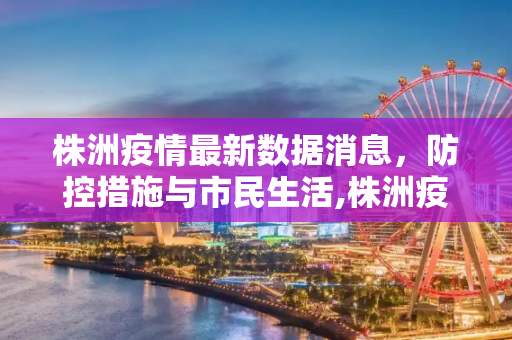 株洲疫情最新数据消息，防控措施与市民生活,株洲疫情最新数据消息
