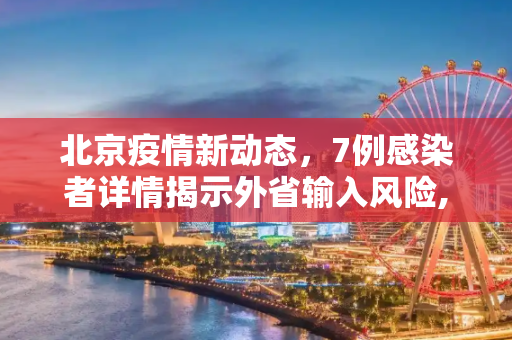 北京疫情新动态，7例感染者详情揭示外省输入风险,北京7例感染者详情:多人由外省抵京
