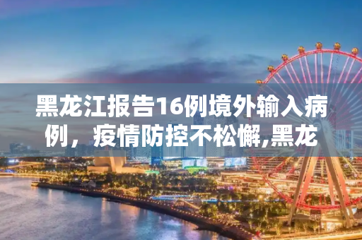 黑龙江报告16例境外输入病例，疫情防控不松懈,黑龙江新增16例境外输入