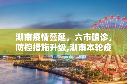 湖南疫情蔓延，六市确诊，防控措施升级,湖南本轮疫情已有6市现确诊病例